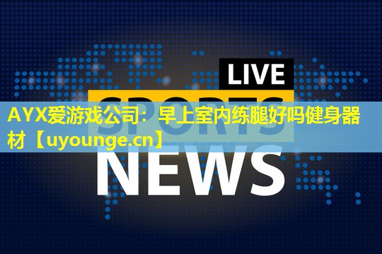 AYX爱游戏公司：早上室内练腿好吗健身器材