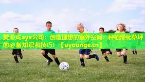 爱游戏ayx公司：创造理想的室外空间：种植绿化草坪的必备知识和技巧！
