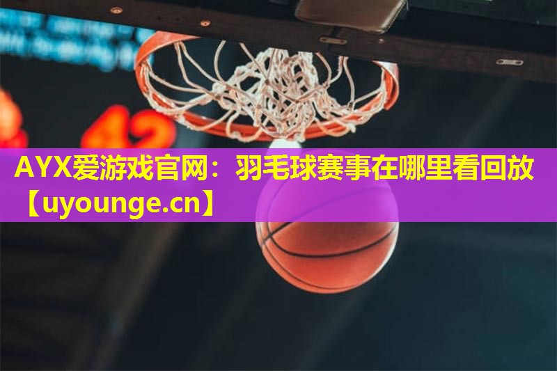 AYX爱游戏官网：羽毛球赛事在哪里看回放