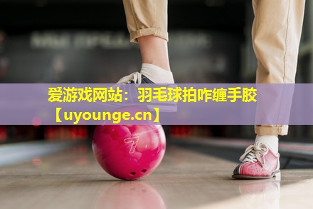 爱游戏网站：羽毛球拍咋缠手胶