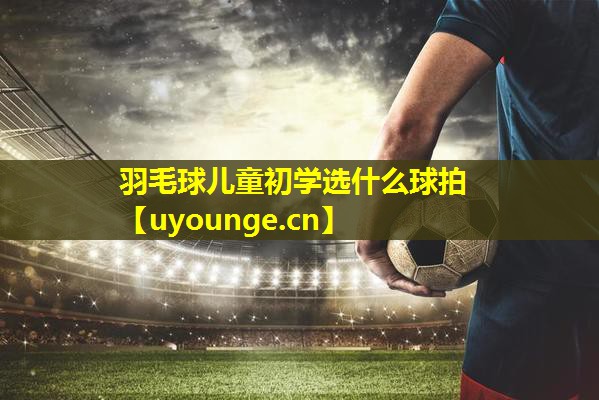 羽毛球儿童初学选什么球拍