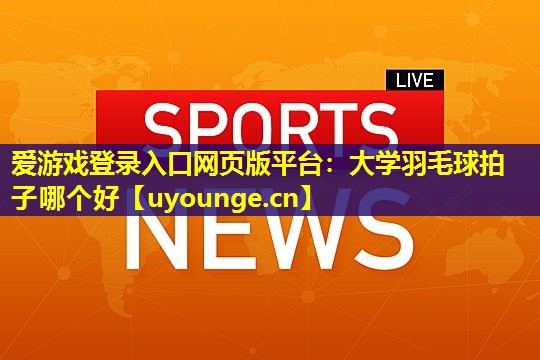 爱游戏登录入口网页版平台：大学羽毛球拍子哪个好