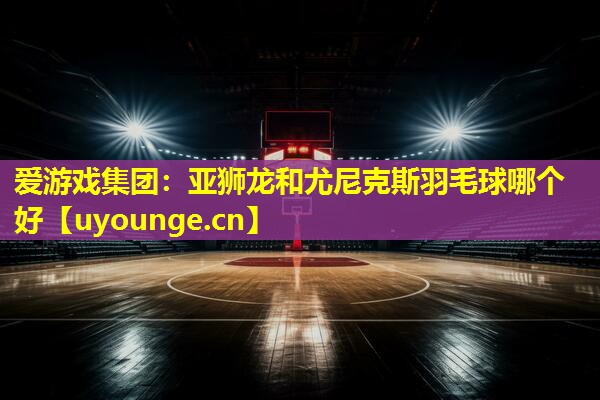 爱游戏集团：亚狮龙和尤尼克斯羽毛球哪个好