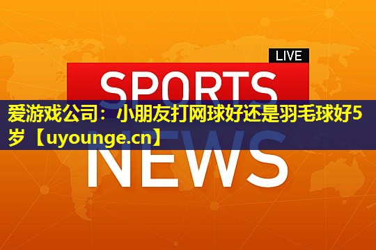 爱游戏公司：小朋友打网球好还是羽毛球好5岁