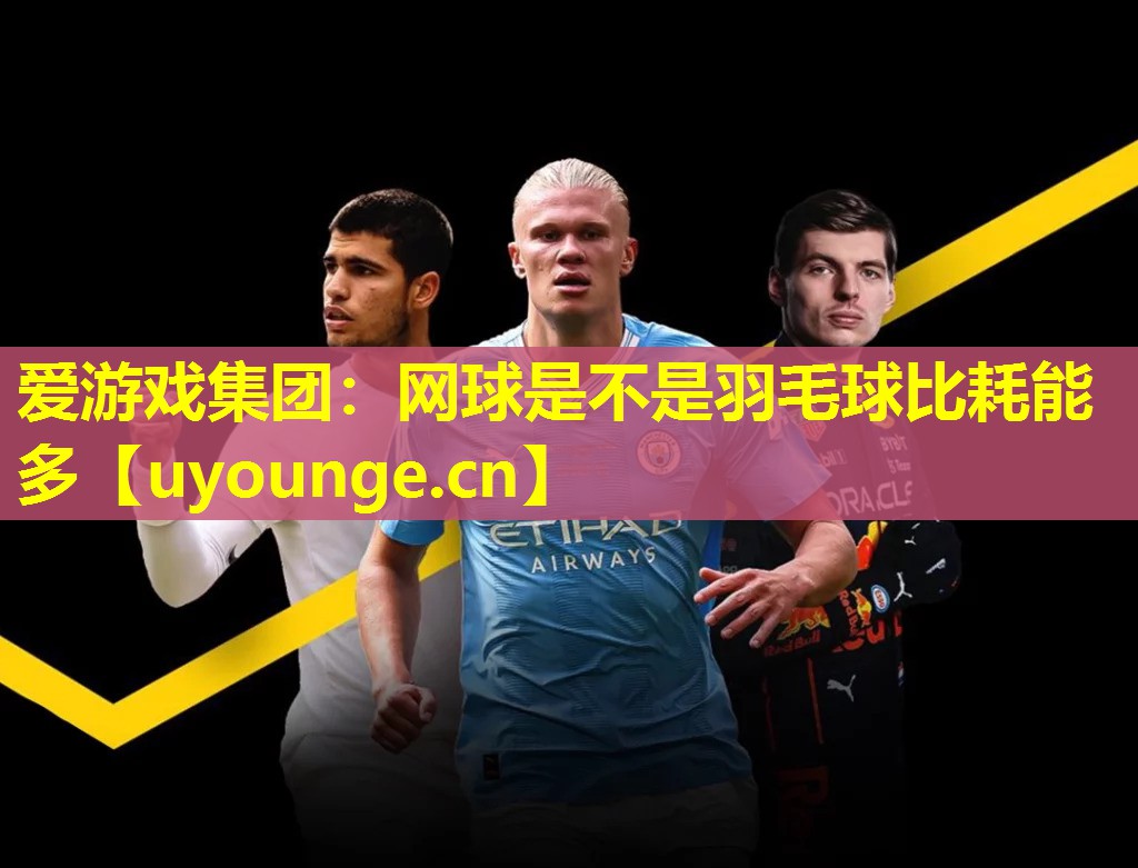 爱游戏集团：网球是不是羽毛球比耗能多