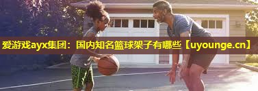 爱游戏ayx集团：国内知名篮球架子有哪些