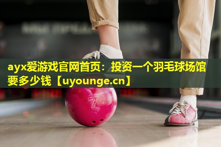 ayx爱游戏官网首页：投资一个羽毛球场馆要多少钱
