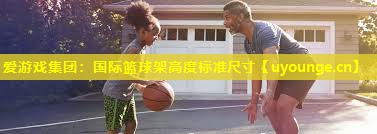 爱游戏集团：国际篮球架高度标准尺寸