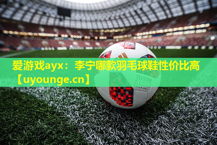 爱游戏ayx：李宁哪款羽毛球鞋性价比高