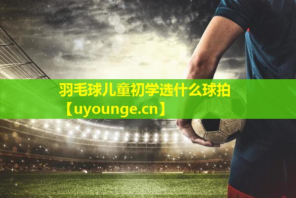 羽毛球儿童初学选什么球拍 羽毛球儿童初学选什么球拍