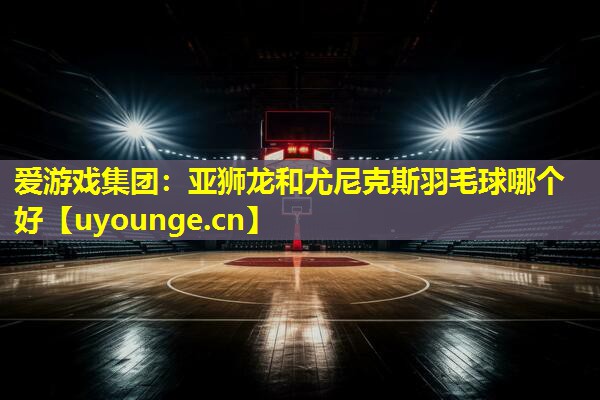 亚狮龙和尤尼克斯羽毛球哪个好 亚狮龙和尤尼克斯羽毛球哪个好