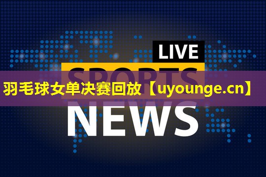 羽毛球女单决赛回放 羽毛球女单决赛回放