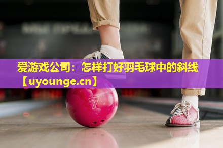 怎样打好羽毛球中的斜线 怎样打好羽毛球中的斜线