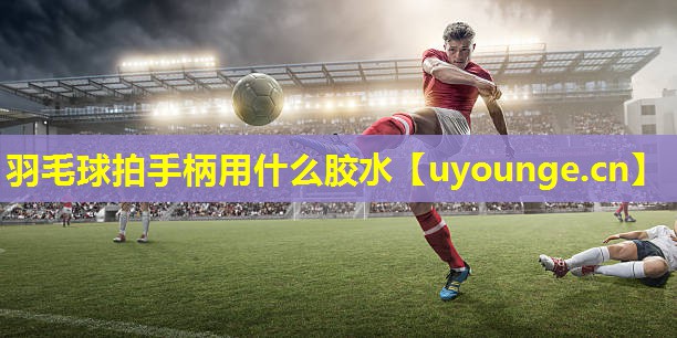 羽毛球拍手柄用什么胶水 羽毛球拍手柄用什么胶水